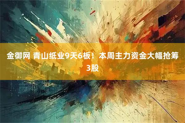 金御网 青山纸业9天6板！本周主力资金大幅抢筹3股