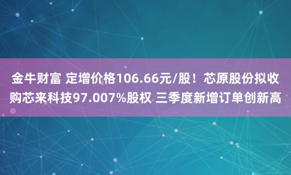 金牛财富 定增价格106.66元/股！芯原股份拟收购芯来科技97.007%股权 三季度新增订单创新高