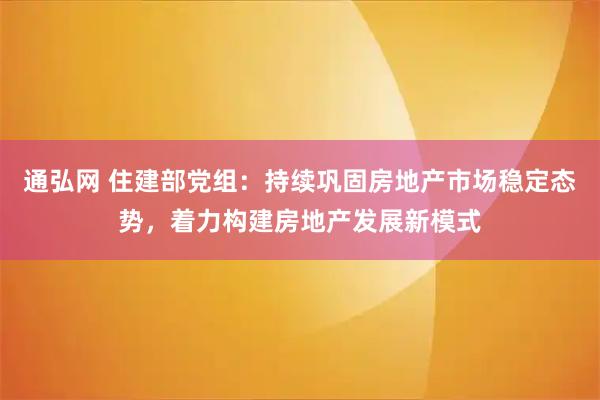 通弘网 住建部党组：持续巩固房地产市场稳定态势，着力构建房地产发展新模式