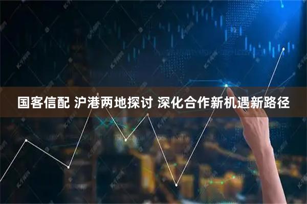国客信配 沪港两地探讨 深化合作新机遇新路径