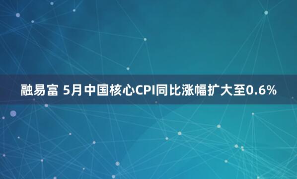 融易富 5月中国核心CPI同比涨幅扩大至0.6%