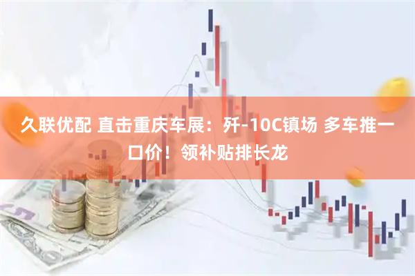 久联优配 直击重庆车展：歼-10C镇场 多车推一口价！领补贴排长龙