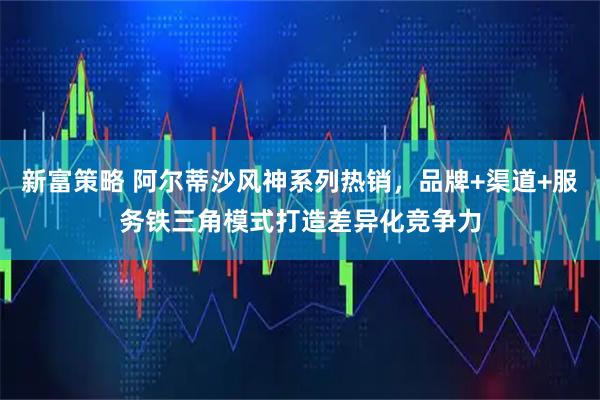 新富策略 阿尔蒂沙风神系列热销，品牌+渠道+服务铁三角模式打造差异化竞争力