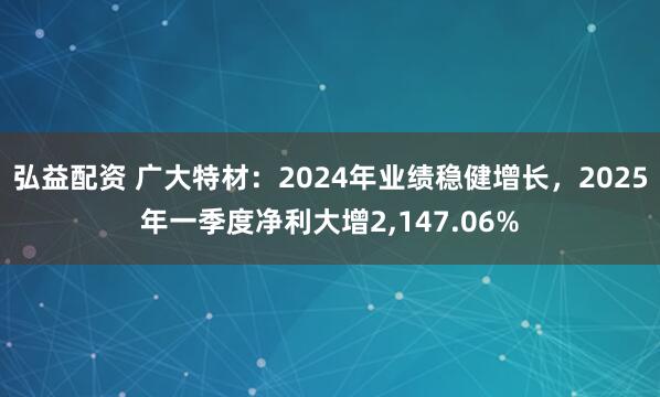 弘益配资 广大特材：2024年业绩稳健增长，2025年一季度净利大增2,147.06%
