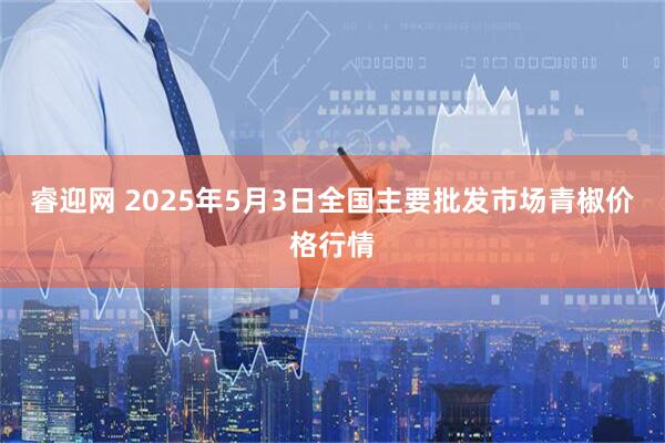 睿迎网 2025年5月3日全国主要批发市场青椒价格行情