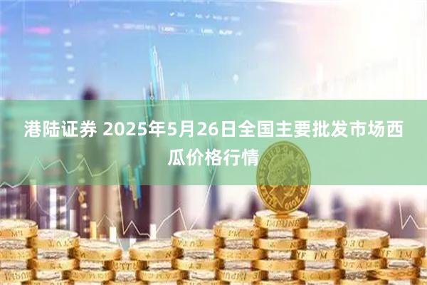 港陆证券 2025年5月26日全国主要批发市场西瓜价格行情