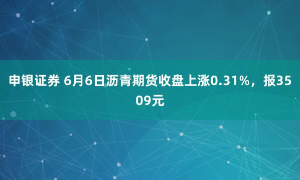 申银证券 6月6日沥青期货收盘上涨0.31%，报3509元