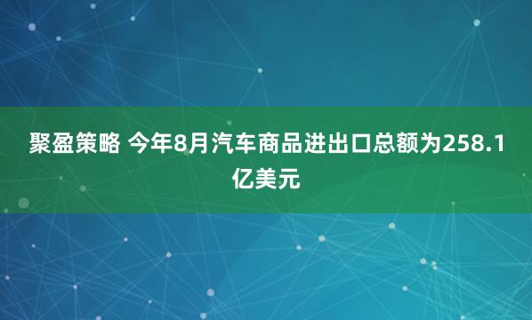 聚盈策略 今年8月汽车商品进出口总额为258.1亿美元
