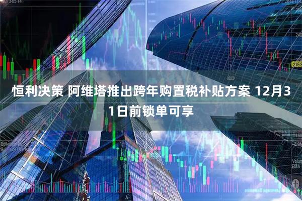 恒利决策 阿维塔推出跨年购置税补贴方案 12月31日前锁单可享