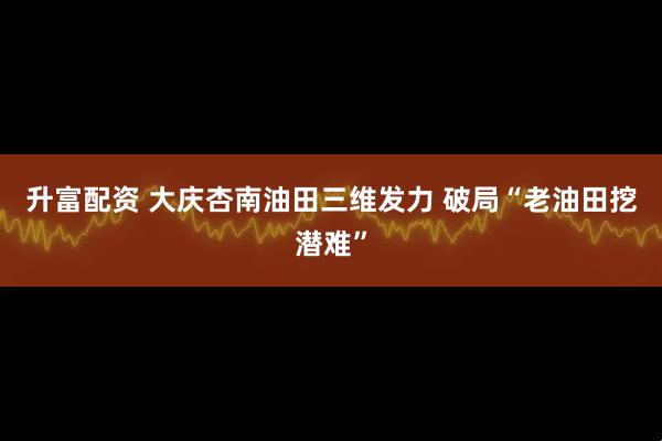 升富配资 大庆杏南油田三维发力 破局“老油田挖潜难”