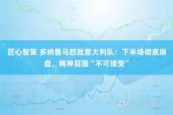 匠心智策 多纳鲁马怒批意大利队：下半场彻底崩盘，精神层面“不可接受”