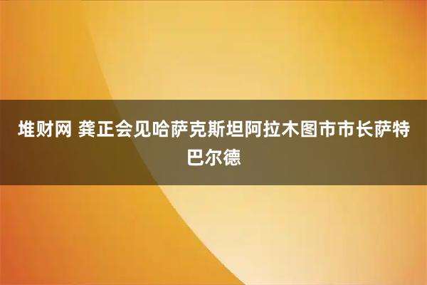堆财网 龚正会见哈萨克斯坦阿拉木图市市长萨特巴尔德