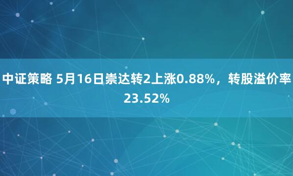 中证策略 5月16日崇达转2上涨0.88%，转股溢价率23.52%