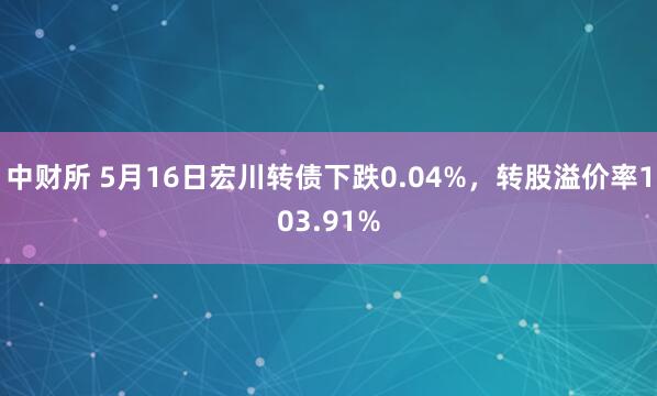 中财所 5月16日宏川转债下跌0.04%，转股溢价率103.91%