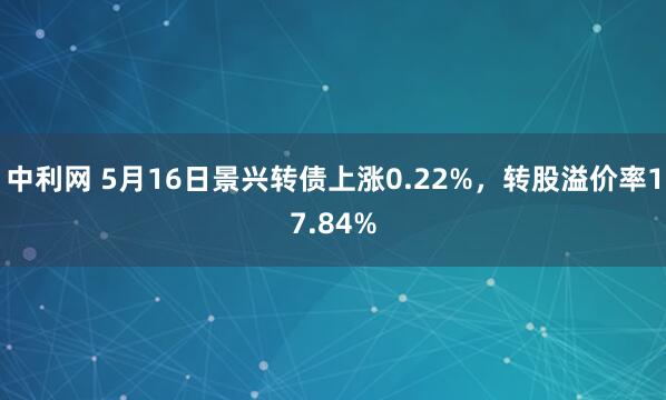 中利网 5月16日景兴转债上涨0.22%，转股溢价率17.84%