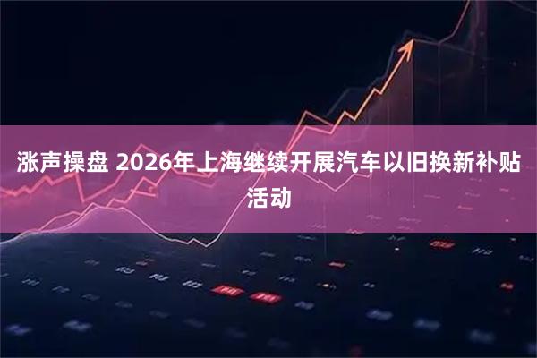 涨声操盘 2026年上海继续开展汽车以旧换新补贴活动