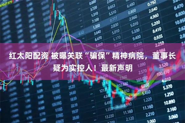 红太阳配资 被曝关联“骗保”精神病院，董事长疑为实控人！最新声明