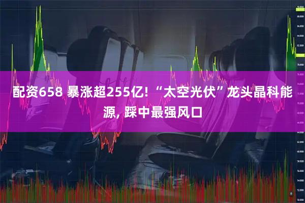 配资658 暴涨超255亿! “太空光伏”龙头晶科能源, 踩中最强风口