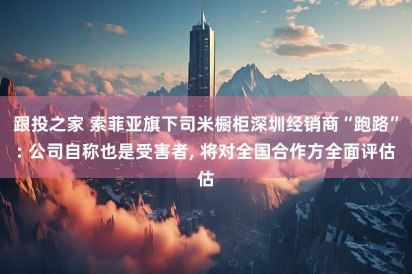 跟投之家 索菲亚旗下司米橱柜深圳经销商“跑路”: 公司自称也是受害者, 将对全国合作方全面评估
