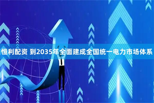 恒利配资 到2035年全面建成全国统一电力市场体系