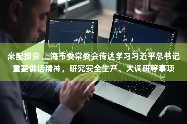 豪配投资 上海市委常委会传达学习习近平总书记重要讲话精神，研究安全生产、大调研等事项