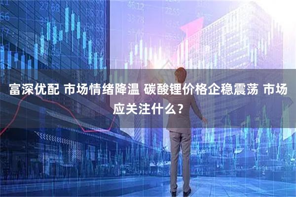 富深优配 市场情绪降温 碳酸锂价格企稳震荡 市场应关注什么？