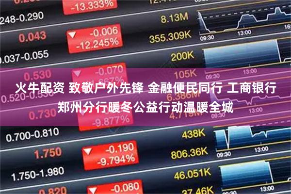 火牛配资 致敬户外先锋 金融便民同行 工商银行郑州分行暖冬公益行动温暖全城
