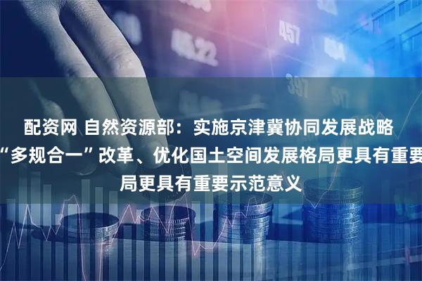 配资网 自然资源部：实施京津冀协同发展战略 对于深化“多规合一”改革、优化国土空间发展格局更具有重要示范意义