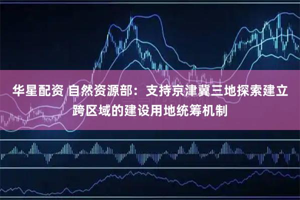 华星配资 自然资源部：支持京津冀三地探索建立跨区域的建设用地统筹机制