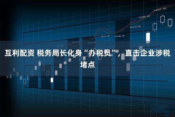 互利配资 税务局长化身“办税员”，直击企业涉税堵点