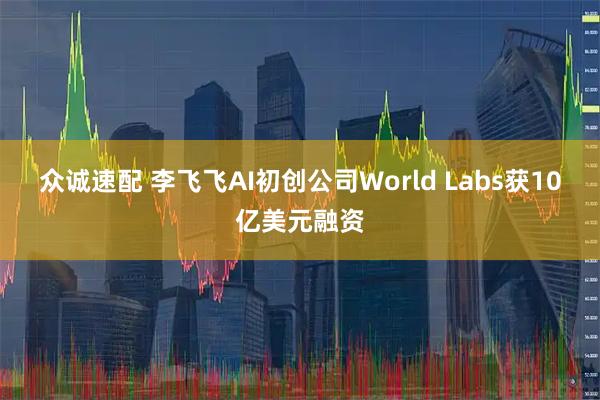 众诚速配 李飞飞AI初创公司World Labs获10亿美元融资
