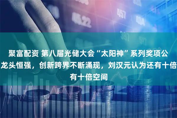 聚富配资 第八届光储大会“太阳神”系列奖项公布！龙头恒强，创新跨界不断涌现，刘汉元认为还有十倍空间