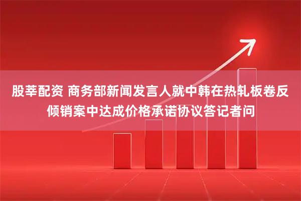 股莘配资 商务部新闻发言人就中韩在热轧板卷反倾销案中达成价格承诺协议答记者问