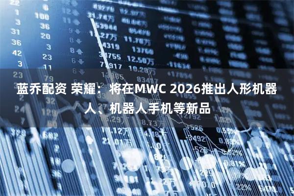 蓝乔配资 荣耀：将在MWC 2026推出人形机器人、机器人手机等新品