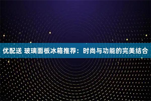 优配送 玻璃面板冰箱推荐：时尚与功能的完美结合