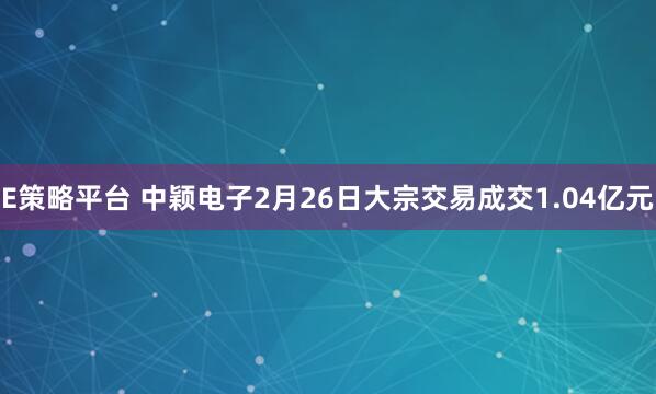 E策略平台 中颖电子2月26日大宗交易成交1.04亿元