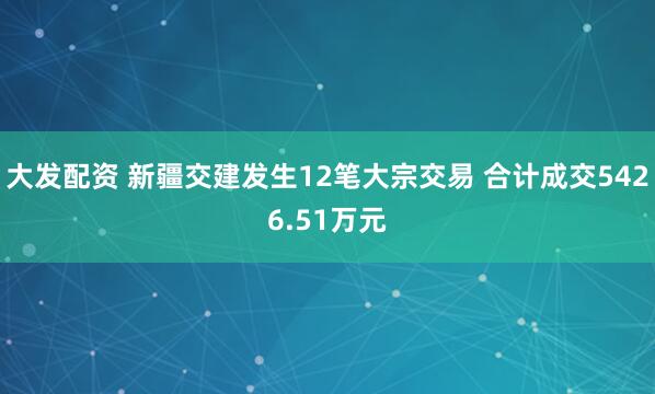 大发配资 新疆交建发生12笔大宗交易 合计成交5426.51万元