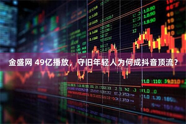 金盛网 49亿播放，守旧年轻人为何成抖音顶流？