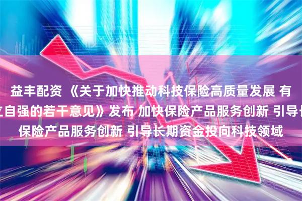 益丰配资 《关于加快推动科技保险高质量发展 有力支撑高水平科技自立自强的若干意见》发布 加快保险产品服务创新 引导长期资金投向科技领域
