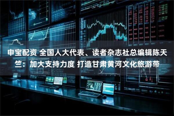 申宝配资 全国人大代表、读者杂志社总编辑陈天竺：加大支持力度 打造甘肃黄河文化旅游带