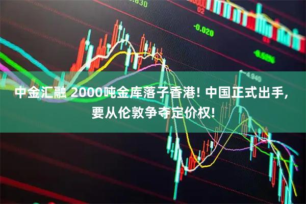 中金汇融 2000吨金库落子香港! 中国正式出手, 要从伦敦争夺定价权!