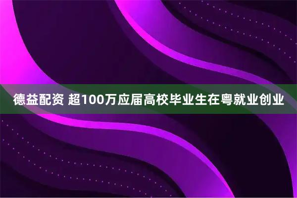 德益配资 超100万应届高校毕业生在粤就业创业