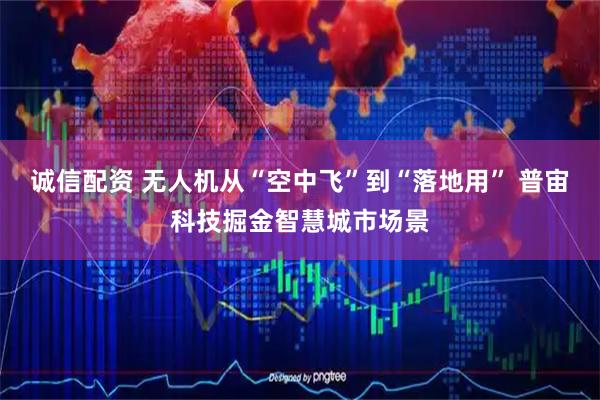诚信配资 无人机从“空中飞”到“落地用” 普宙科技掘金智慧城市场景