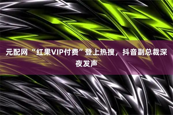 元配网 “红果VIP付费”登上热搜，抖音副总裁深夜发声