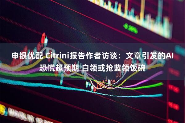 申银优配 Citrini报告作者访谈：文章引发的AI恐慌超预期 白领或抢蓝领饭碗